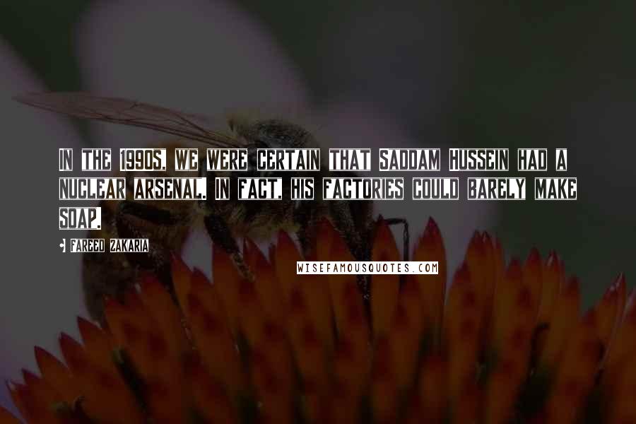 Fareed Zakaria Quotes: In the 1990s, we were certain that Saddam Hussein had a nuclear arsenal. In fact, his factories could barely make soap.