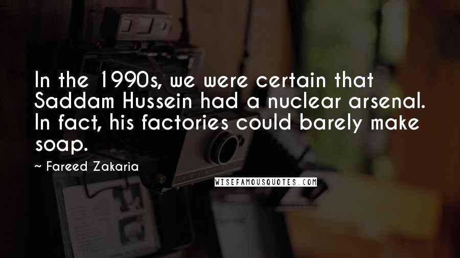 Fareed Zakaria Quotes: In the 1990s, we were certain that Saddam Hussein had a nuclear arsenal. In fact, his factories could barely make soap.