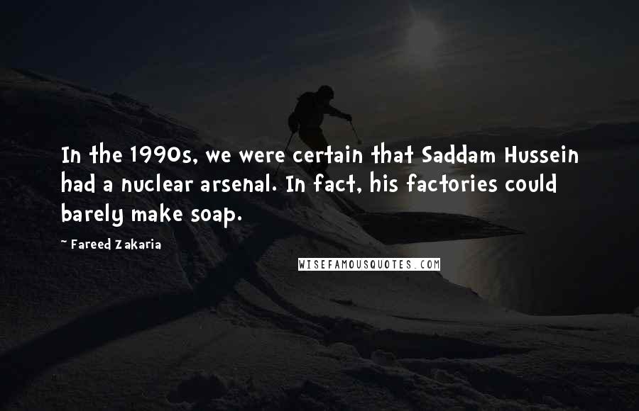 Fareed Zakaria Quotes: In the 1990s, we were certain that Saddam Hussein had a nuclear arsenal. In fact, his factories could barely make soap.