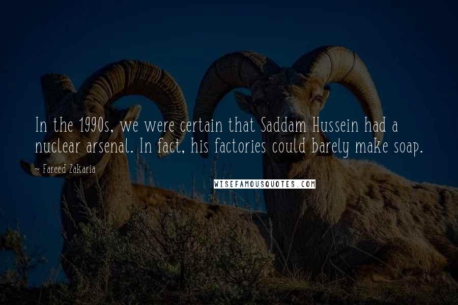 Fareed Zakaria Quotes: In the 1990s, we were certain that Saddam Hussein had a nuclear arsenal. In fact, his factories could barely make soap.