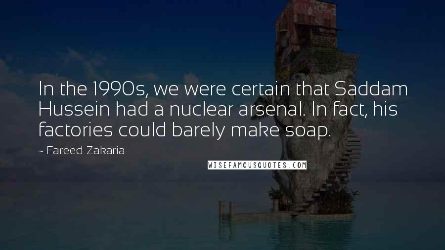 Fareed Zakaria Quotes: In the 1990s, we were certain that Saddam Hussein had a nuclear arsenal. In fact, his factories could barely make soap.