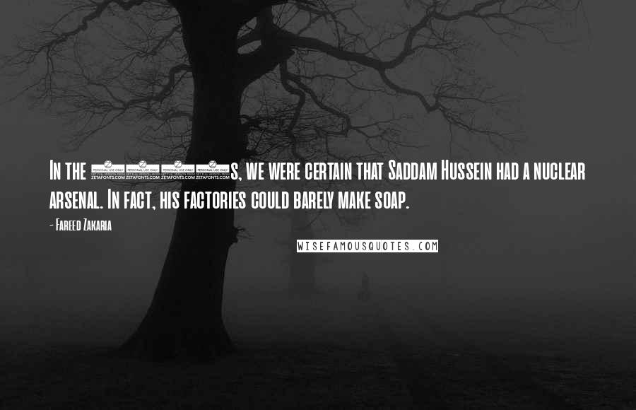 Fareed Zakaria Quotes: In the 1990s, we were certain that Saddam Hussein had a nuclear arsenal. In fact, his factories could barely make soap.