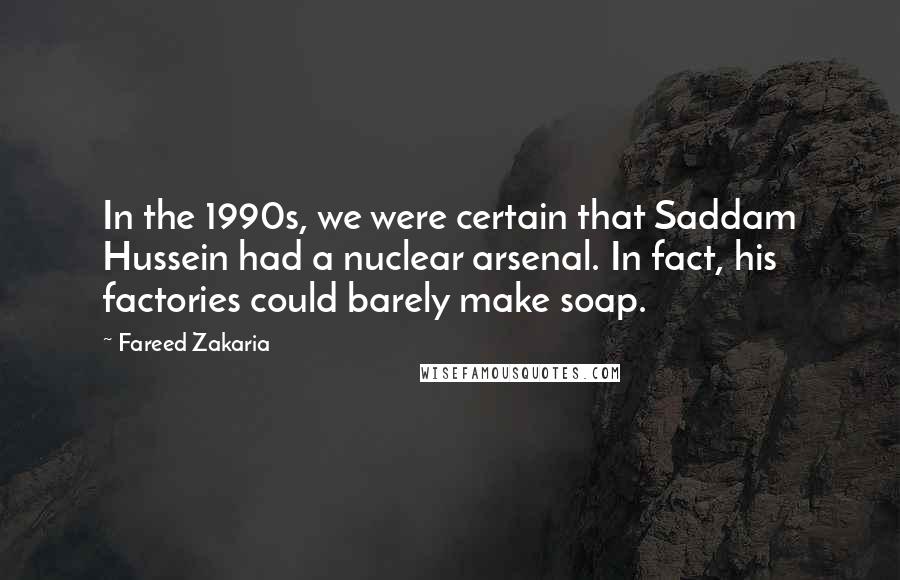 Fareed Zakaria Quotes: In the 1990s, we were certain that Saddam Hussein had a nuclear arsenal. In fact, his factories could barely make soap.
