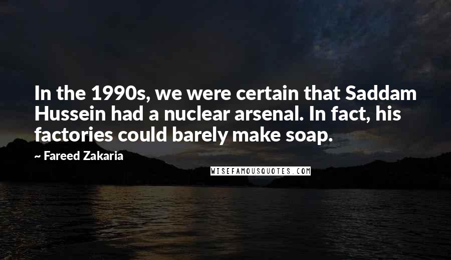 Fareed Zakaria Quotes: In the 1990s, we were certain that Saddam Hussein had a nuclear arsenal. In fact, his factories could barely make soap.