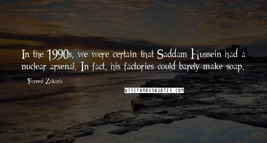 Fareed Zakaria Quotes: In the 1990s, we were certain that Saddam Hussein had a nuclear arsenal. In fact, his factories could barely make soap.