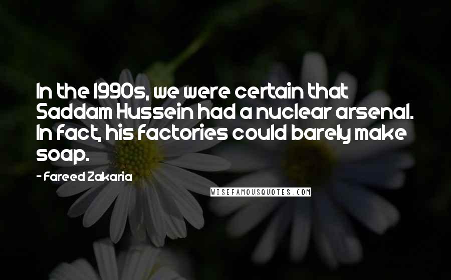 Fareed Zakaria Quotes: In the 1990s, we were certain that Saddam Hussein had a nuclear arsenal. In fact, his factories could barely make soap.