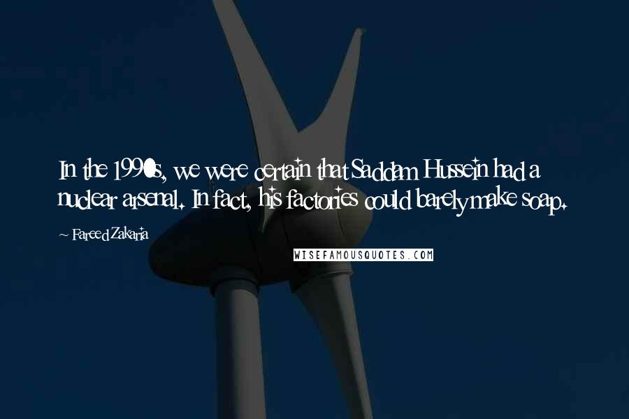 Fareed Zakaria Quotes: In the 1990s, we were certain that Saddam Hussein had a nuclear arsenal. In fact, his factories could barely make soap.