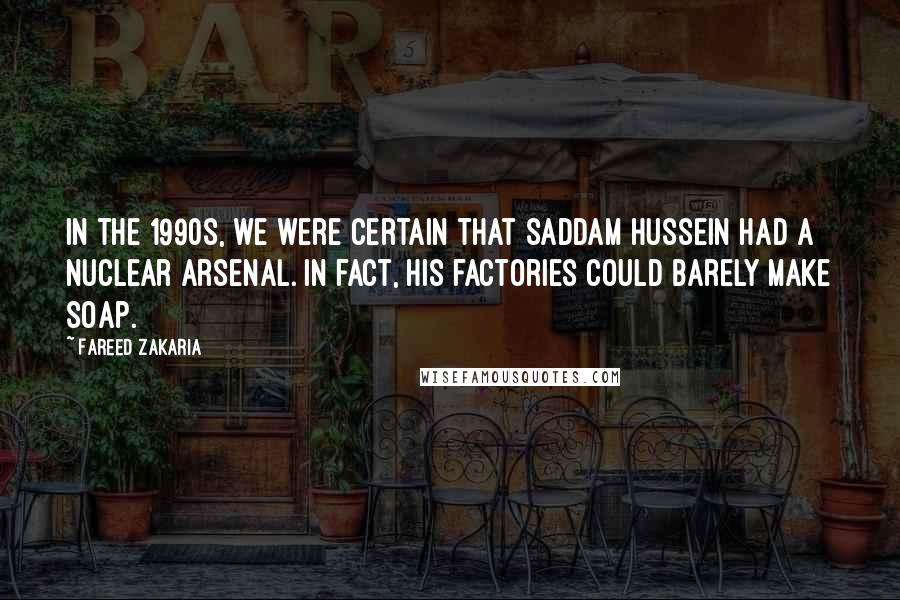 Fareed Zakaria Quotes: In the 1990s, we were certain that Saddam Hussein had a nuclear arsenal. In fact, his factories could barely make soap.