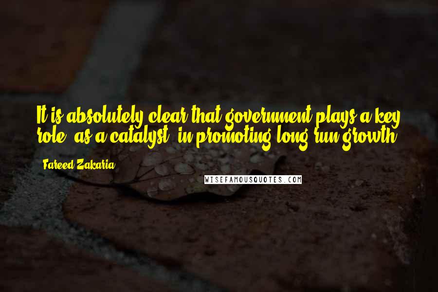 Fareed Zakaria Quotes: It is absolutely clear that government plays a key role, as a catalyst, in promoting long-run growth.