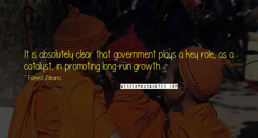 Fareed Zakaria Quotes: It is absolutely clear that government plays a key role, as a catalyst, in promoting long-run growth.