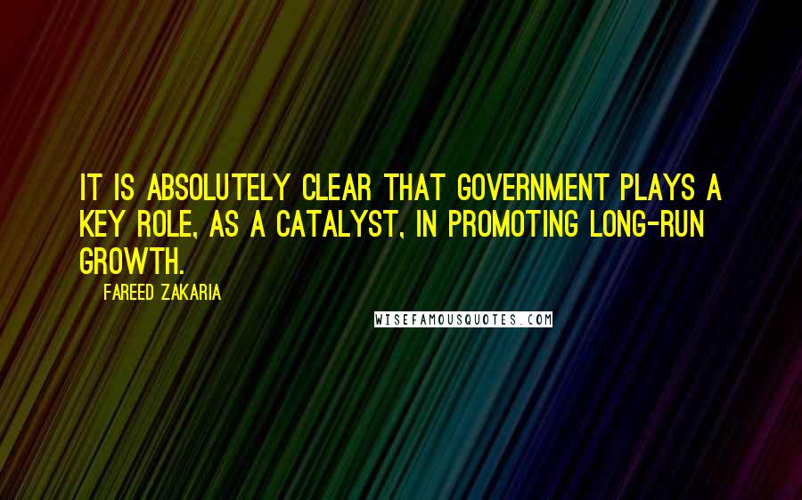 Fareed Zakaria Quotes: It is absolutely clear that government plays a key role, as a catalyst, in promoting long-run growth.