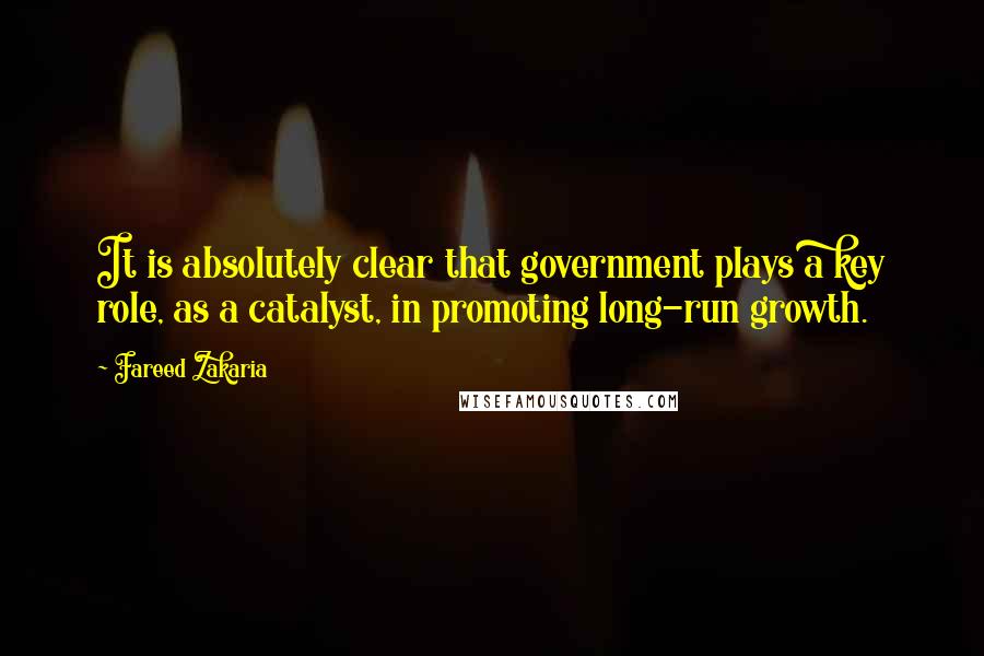 Fareed Zakaria Quotes: It is absolutely clear that government plays a key role, as a catalyst, in promoting long-run growth.