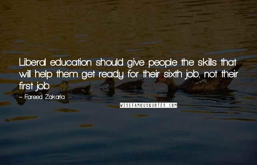 Fareed Zakaria Quotes: Liberal education should give people the skills that will help them get ready for their sixth job, not their first job.