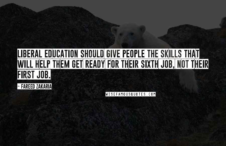 Fareed Zakaria Quotes: Liberal education should give people the skills that will help them get ready for their sixth job, not their first job.