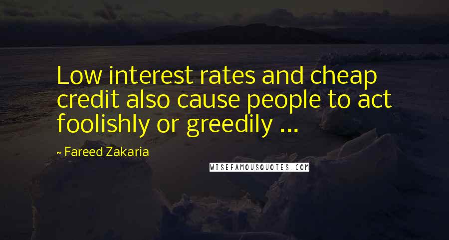 Fareed Zakaria Quotes: Low interest rates and cheap credit also cause people to act foolishly or greedily ...