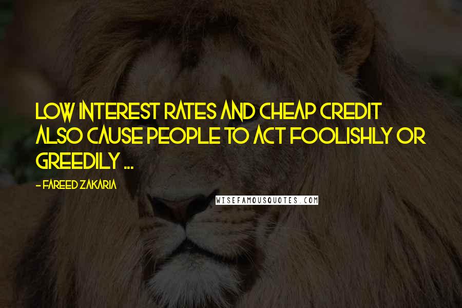 Fareed Zakaria Quotes: Low interest rates and cheap credit also cause people to act foolishly or greedily ...