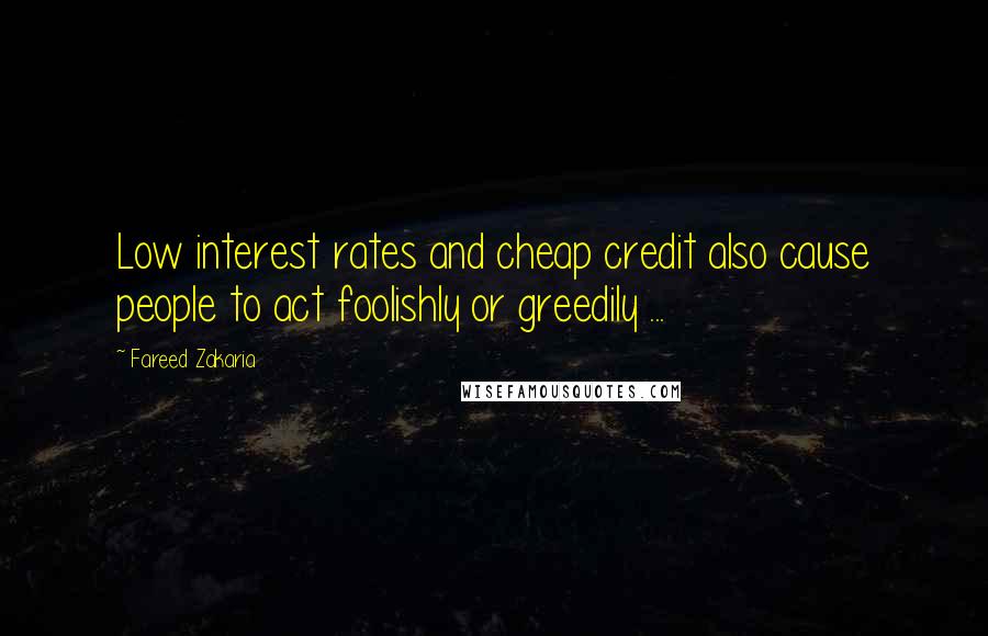 Fareed Zakaria Quotes: Low interest rates and cheap credit also cause people to act foolishly or greedily ...