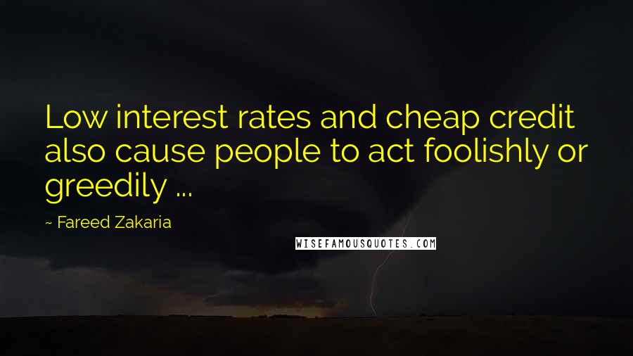 Fareed Zakaria Quotes: Low interest rates and cheap credit also cause people to act foolishly or greedily ...