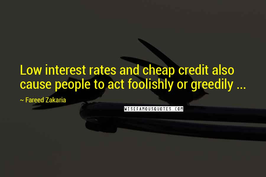 Fareed Zakaria Quotes: Low interest rates and cheap credit also cause people to act foolishly or greedily ...