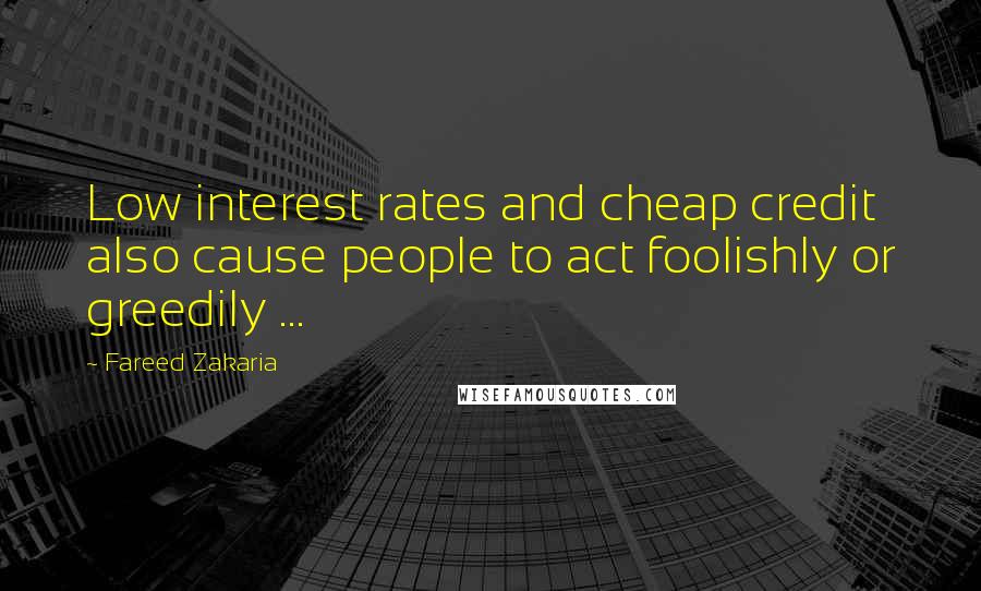 Fareed Zakaria Quotes: Low interest rates and cheap credit also cause people to act foolishly or greedily ...