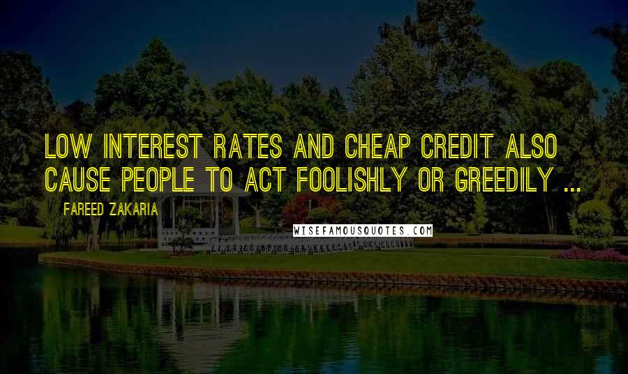 Fareed Zakaria Quotes: Low interest rates and cheap credit also cause people to act foolishly or greedily ...