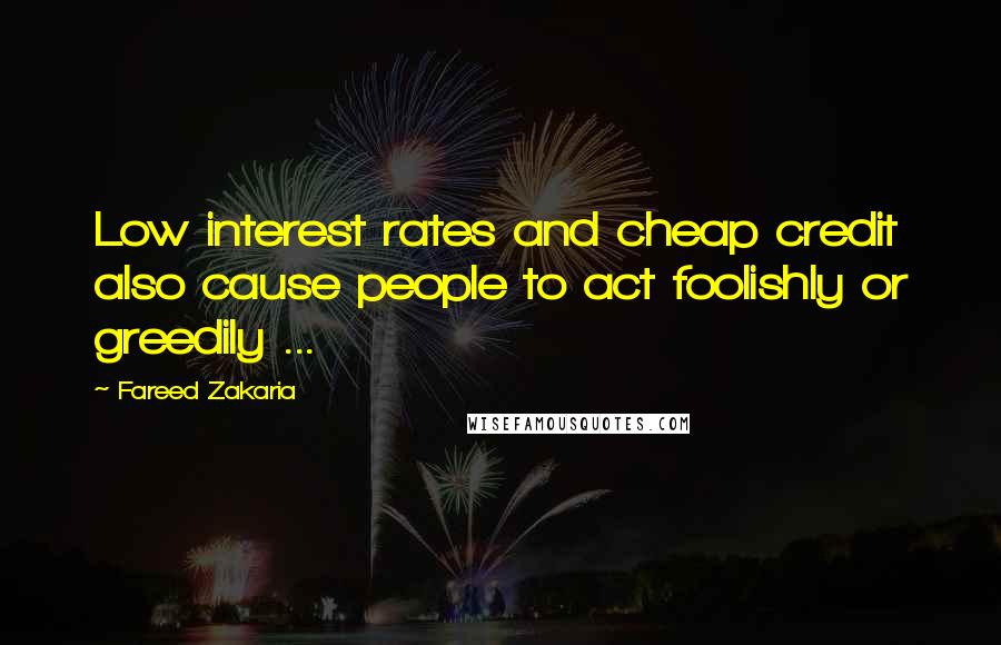 Fareed Zakaria Quotes: Low interest rates and cheap credit also cause people to act foolishly or greedily ...