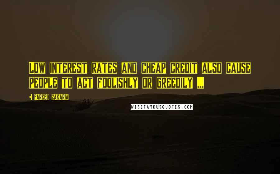 Fareed Zakaria Quotes: Low interest rates and cheap credit also cause people to act foolishly or greedily ...