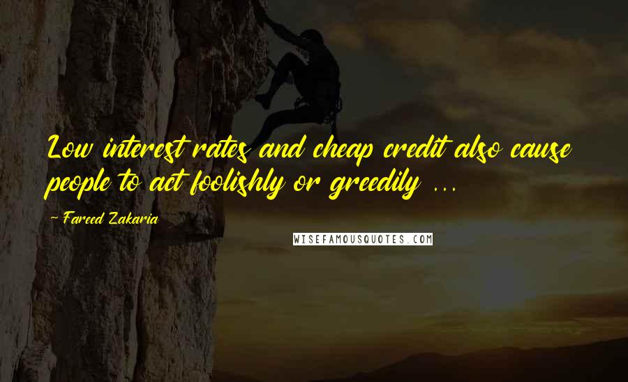 Fareed Zakaria Quotes: Low interest rates and cheap credit also cause people to act foolishly or greedily ...