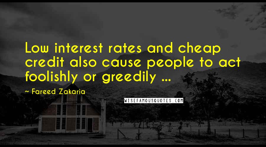 Fareed Zakaria Quotes: Low interest rates and cheap credit also cause people to act foolishly or greedily ...