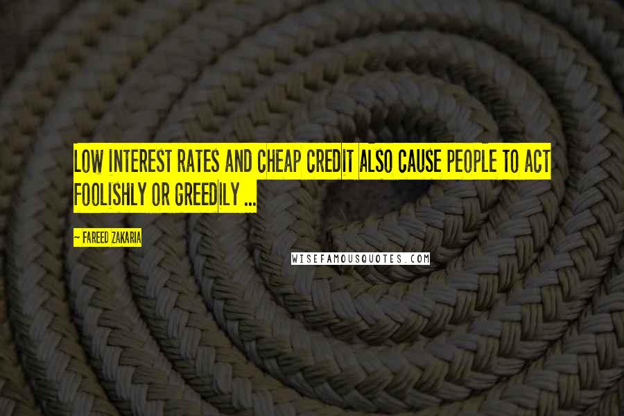 Fareed Zakaria Quotes: Low interest rates and cheap credit also cause people to act foolishly or greedily ...