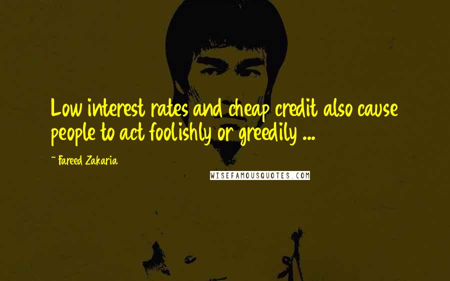 Fareed Zakaria Quotes: Low interest rates and cheap credit also cause people to act foolishly or greedily ...