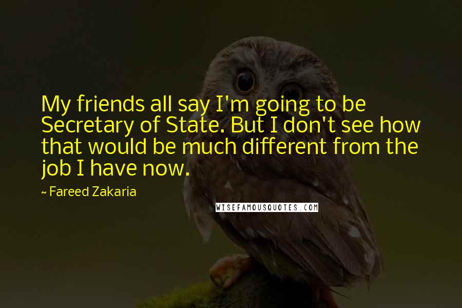Fareed Zakaria Quotes: My friends all say I'm going to be Secretary of State. But I don't see how that would be much different from the job I have now.