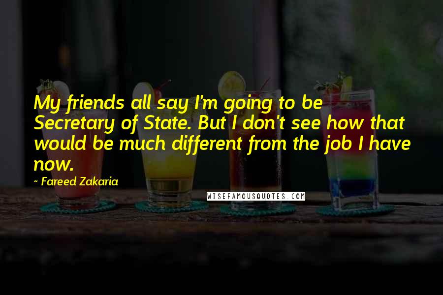Fareed Zakaria Quotes: My friends all say I'm going to be Secretary of State. But I don't see how that would be much different from the job I have now.