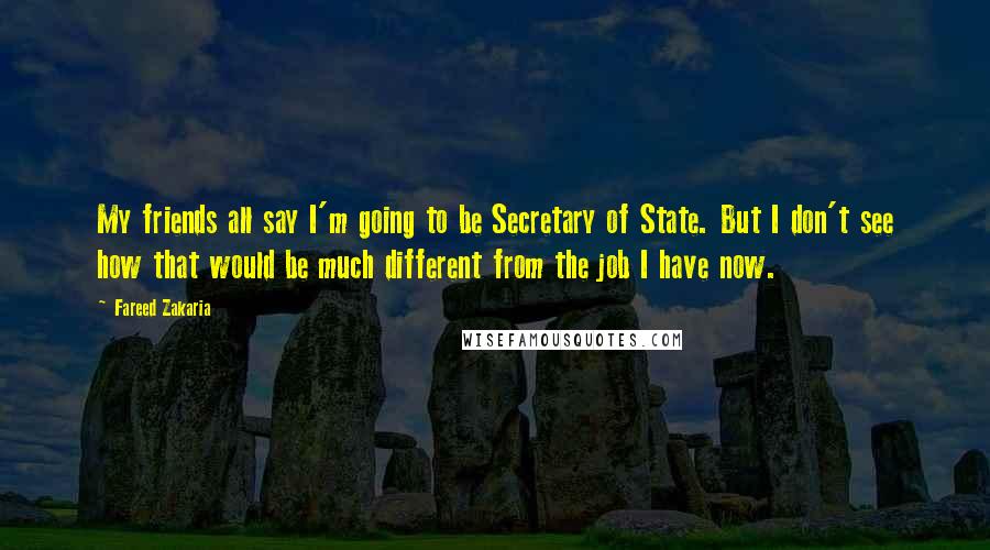 Fareed Zakaria Quotes: My friends all say I'm going to be Secretary of State. But I don't see how that would be much different from the job I have now.