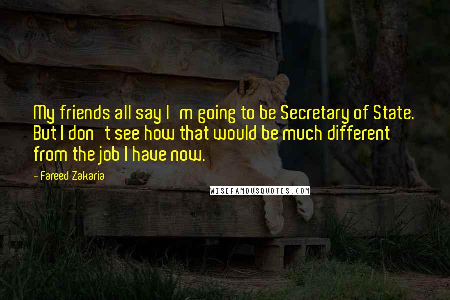Fareed Zakaria Quotes: My friends all say I'm going to be Secretary of State. But I don't see how that would be much different from the job I have now.