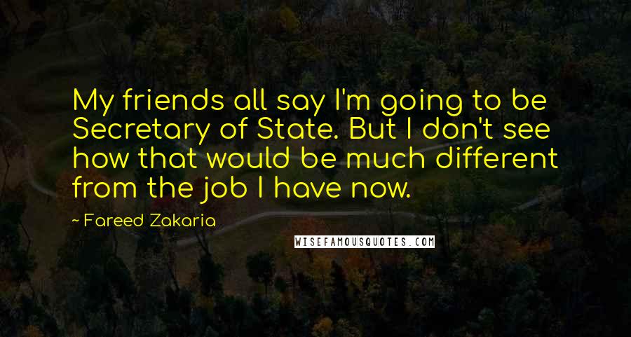 Fareed Zakaria Quotes: My friends all say I'm going to be Secretary of State. But I don't see how that would be much different from the job I have now.