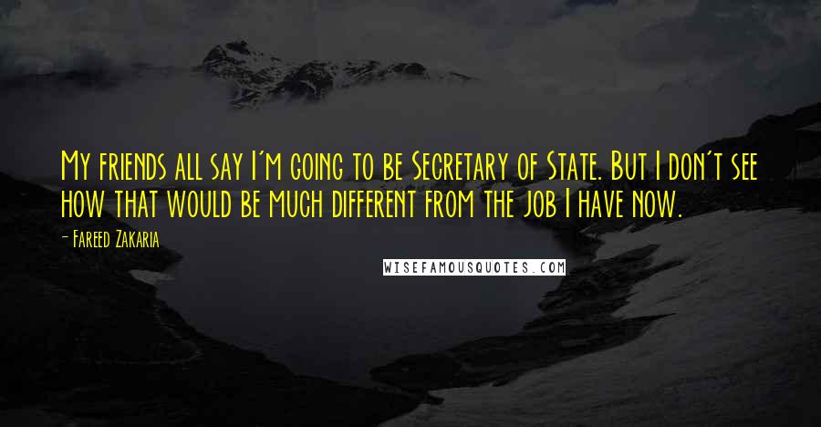 Fareed Zakaria Quotes: My friends all say I'm going to be Secretary of State. But I don't see how that would be much different from the job I have now.