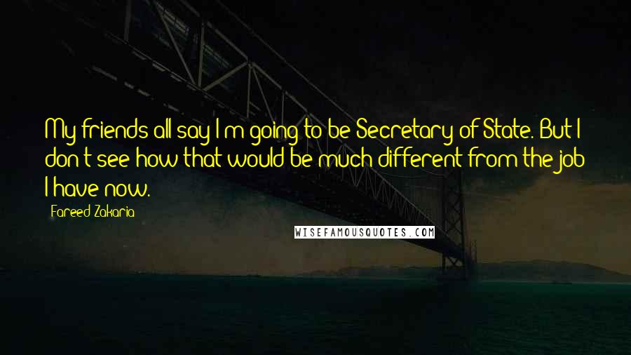 Fareed Zakaria Quotes: My friends all say I'm going to be Secretary of State. But I don't see how that would be much different from the job I have now.