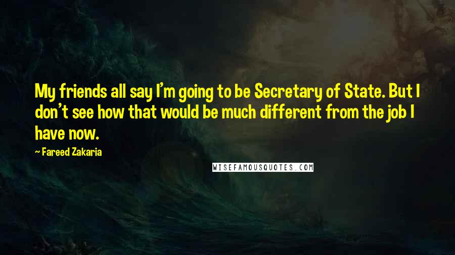Fareed Zakaria Quotes: My friends all say I'm going to be Secretary of State. But I don't see how that would be much different from the job I have now.