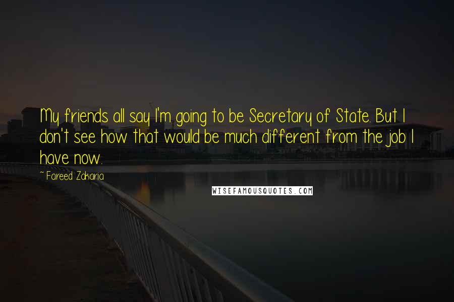 Fareed Zakaria Quotes: My friends all say I'm going to be Secretary of State. But I don't see how that would be much different from the job I have now.
