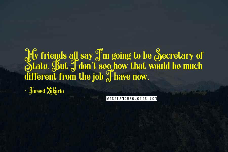 Fareed Zakaria Quotes: My friends all say I'm going to be Secretary of State. But I don't see how that would be much different from the job I have now.
