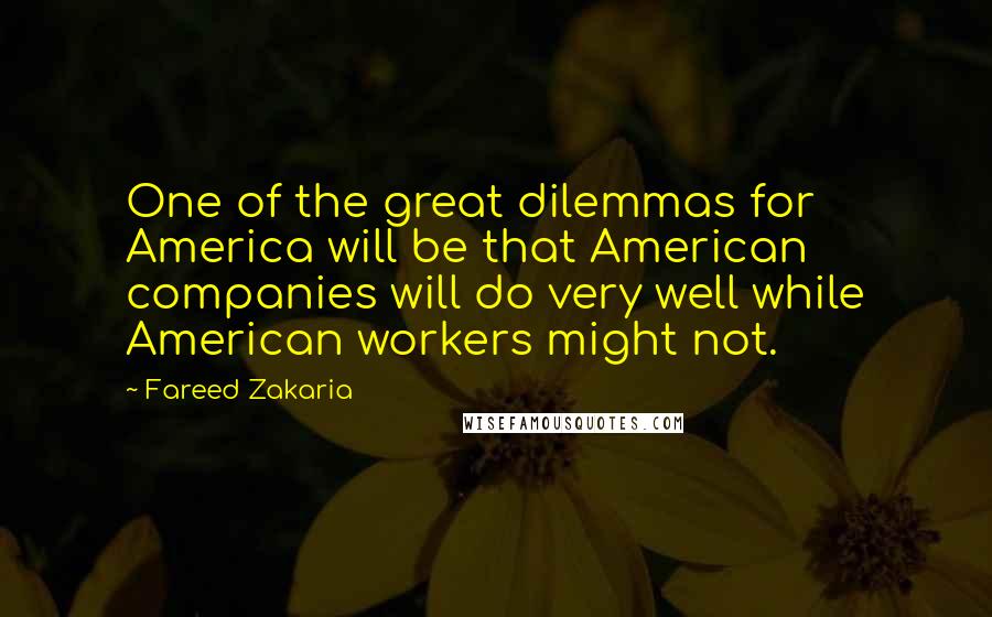 Fareed Zakaria Quotes: One of the great dilemmas for America will be that American companies will do very well while American workers might not.