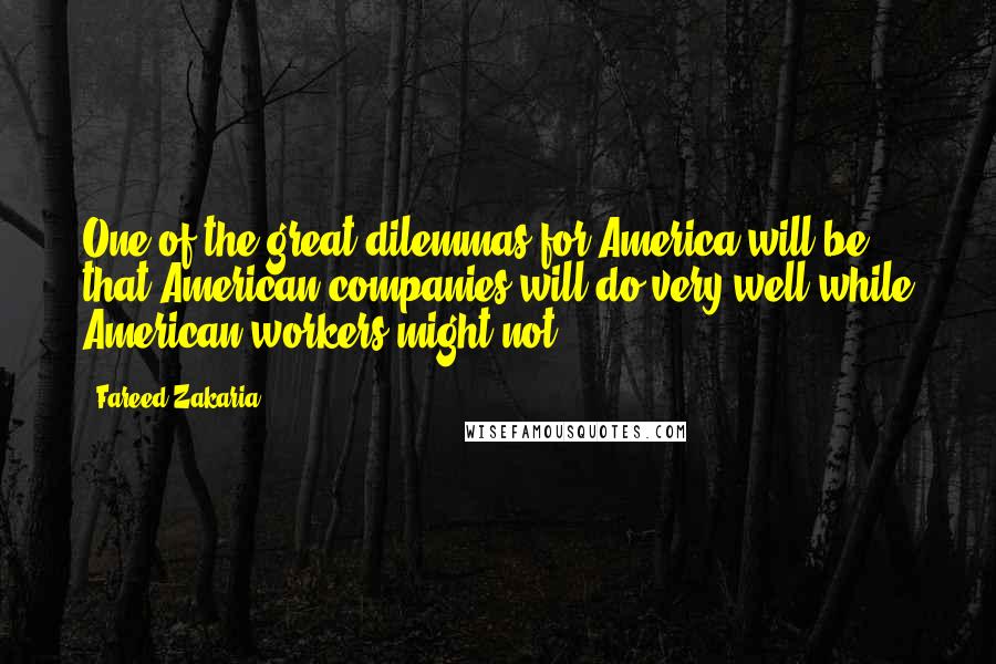 Fareed Zakaria Quotes: One of the great dilemmas for America will be that American companies will do very well while American workers might not.