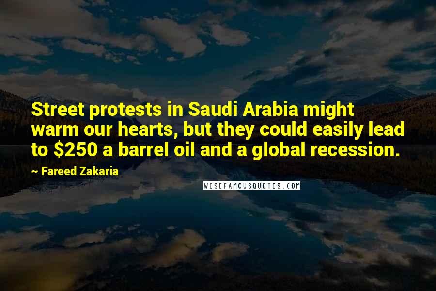 Fareed Zakaria Quotes: Street protests in Saudi Arabia might warm our hearts, but they could easily lead to $250 a barrel oil and a global recession.