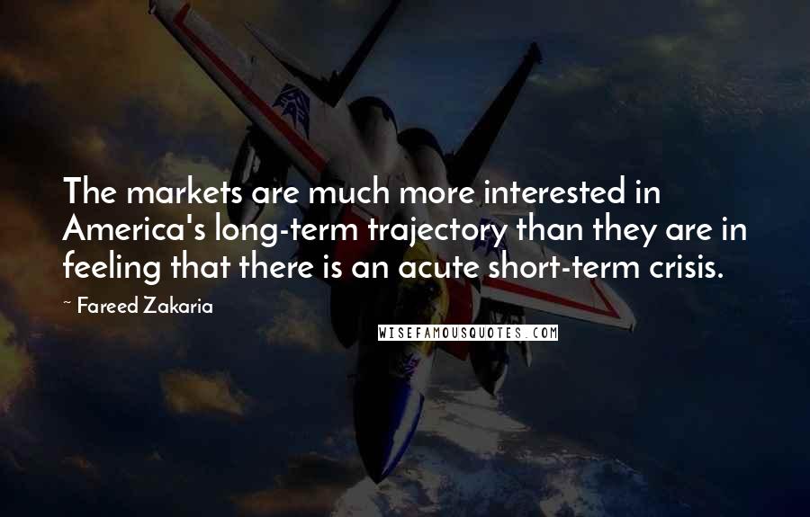 Fareed Zakaria Quotes: The markets are much more interested in America's long-term trajectory than they are in feeling that there is an acute short-term crisis.