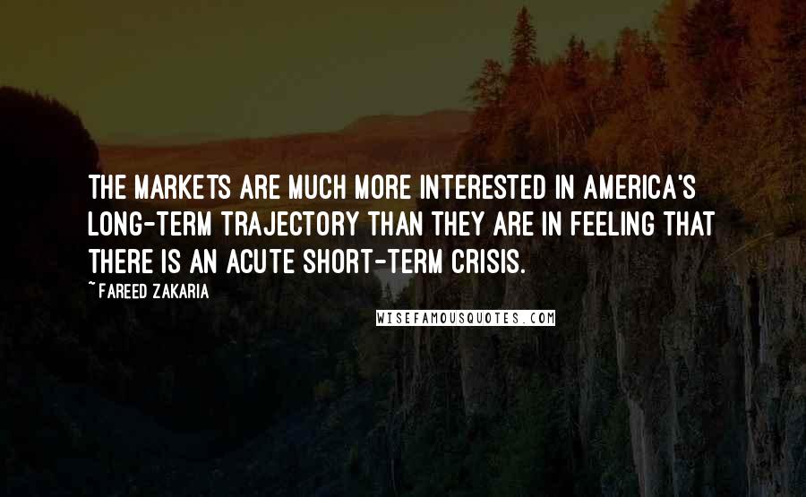 Fareed Zakaria Quotes: The markets are much more interested in America's long-term trajectory than they are in feeling that there is an acute short-term crisis.