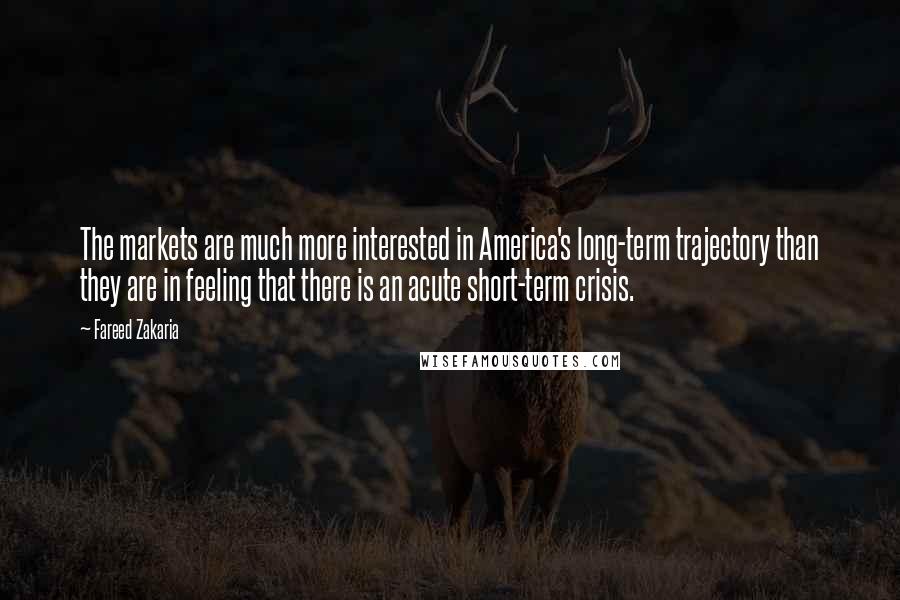 Fareed Zakaria Quotes: The markets are much more interested in America's long-term trajectory than they are in feeling that there is an acute short-term crisis.