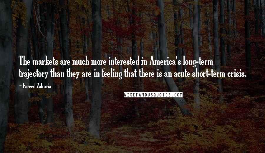 Fareed Zakaria Quotes: The markets are much more interested in America's long-term trajectory than they are in feeling that there is an acute short-term crisis.