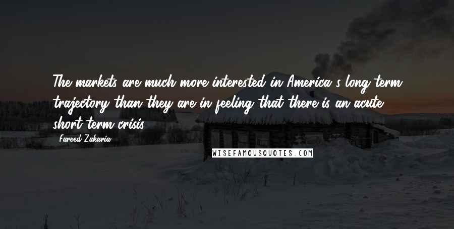 Fareed Zakaria Quotes: The markets are much more interested in America's long-term trajectory than they are in feeling that there is an acute short-term crisis.