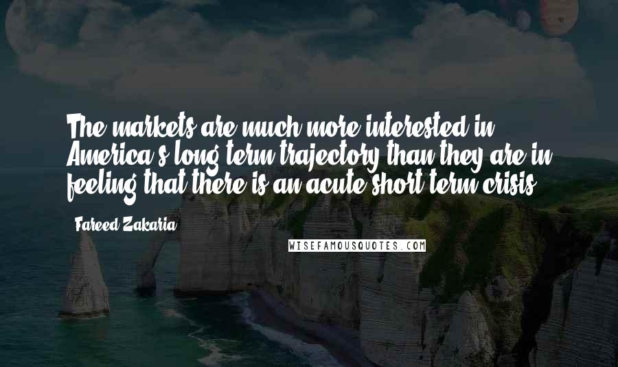 Fareed Zakaria Quotes: The markets are much more interested in America's long-term trajectory than they are in feeling that there is an acute short-term crisis.